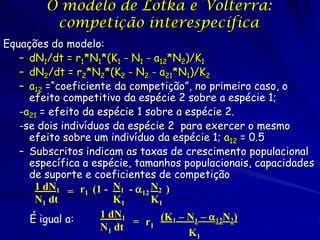 O modelo de Lotka e Volterra:
         competição interespecífica
Equações do modelo:
   – dN1/dt = r1*N1*(K1 - N1 - a12*N2)/K1
   – dN2/dt = r2*N2*(K2 - N2 - a21*N1)/K2
   – a12 =“coeficiente da competição”, no primeiro caso, o
     efeito competitivo da espécie 2 sobre a espécie 1;
   -a21 = efeito da espécie 1 sobre a espécie 2.
   -se dois indivíduos da espécie 2 para exercer o mesmo
     efeito sobre um indivíduo da espécie 1; a12 = 0.5
   – Subscritos indicam as taxas de crescimento populacional
     específica a espécie, tamanhos populacionais, capacidades
     de suporte e coeficientes de competição
      1 dN1 = r1 (1 - N1 - 12 N2 )
      N1 dt             K1     K1

                           = r1 (K1 – N1 – 12N2)
     É igual a:      1 dN1
                     N1 dt
                                       K1
 