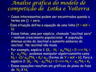 Analise gráfica do modelo de
competição de Lotka e Volterra
– Casos interessantes podem ser encontrados quando o
  termo em () = zero.
- Essa situação defina a equação de uma linha (Y = mX +
  b)
– Essas linhas, uma por espécie, chamado “isoclinal zero”
  = nenhum crescimento populacional. A população
  diminua acima do isoclinal e aumento embaixo do
  isoclinal. No isoclinal não muda
– Por exemplo, espécie 1: (K1 - N1 - a12*N2) = 0 ===> N1 =
  K1 - a12*N2; podemos manipular algebricamente como
  N2 = -(1/ a12)*N1 + K1/ a12 (forma de Y = mX + b); Para a
  espécie 2: (K2 - N2 - a21*N1) = 0 ===> N2 = - a21*N1 + K2
– Essas equações resultam em gráficos de plano de fase
  de N2 X N1
 