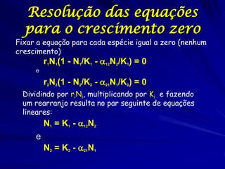 Resolução das equações
  para o crescimento zero
Fixar a equação para cada espécie igual a zero (nenhum
crescimento)
         r1N1(1 - N1/K1 - 12N2/K1) = 0
     e

         r2N2(1 - N2/K2 - 21N1/K2) = 0
 Dividindo por riNi, multiplicando por Ki e fazendo
 um rearranjo resulta no par seguinte de equações
 lineares:
         N1 = K1 - 12N2
     e
         N2 = K2 - 21N1
 