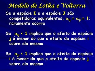 Modelo de Lotka e Volterra
Se a espécie I e a espécie J são
 competidoras equivalentes, ij = ji = 1;
 raramente ocorre

Se ij < 1 implica que o efeito da espécie
 j é menor do que o efeito da espécie i
 sobre ela mesmo

Se ji < 1 implica que o efeito da espécie
 i é menor do que o efeito da espécie j
 sobre ela mesmo
 