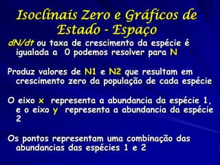 Isoclinais Zero e Gráficos de
        Estado - Espaço
dN/dt ou taxa de crescimento da espécie é
 igualada a 0 podemos resolver para N

Produz valores de N1 e N2 que resultam em
  crescimento zero da população de cada espécie

O eixo x representa a abundancia da espécie 1,
 e o eixo y representa a abundancia da espécie
 2

Os pontos representam uma combinação das
 abundancias das espécies 1 e 2
 