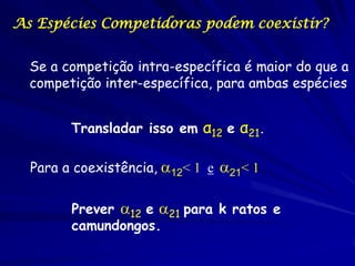 As Espécies Competidoras podem coexistir?


  Se a competição intra-específica é maior do que a
  competição inter-específica, para ambas espécies


        Transladar isso em α12 e α21.

  Para a coexistência, 12< 1 e 21< 1


        Prever 12 e 21 para k ratos e
        camundongos.
 
