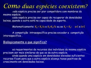 Como duas espécies coexistem?
       cada  espécie precisa ser pior competidora com membros da
mesma espécie.
        cada espécie precisa ser capaz de recuperar de densidades
baixas, quando a outra está na capacidade de suporte.

       Matematicamente: K2 < K1/a e K1<K2/b ou se K1 = K2:   a<1 e b<1

       A competição intraespecífica precisa exceder a competição
interespecífica .

Biologicamente o que significa?

       os requerimentos de recursos dos indivíduos da mesma espécie
precisam ser mais similares do que os da outra espécie.
       ainda quando uma espécie em densidades elevadas suficientes
recursos ficam para que a outra espécie alcança taxas positivas de
crescimento em densidades baixas.
 