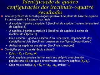 Identificação de quatro
 configurações dos isoclinais-->quatro
              resultados
Analise gráfica de 4 configurações possíveis de plano de fase de espécie
2 contra espécie 1 usando isoclinais
 – A espécie 1 ganha a espécie 2 (isoclinal da espécie 1 acima do isoclinal
   da espécie 2)
 – A espécie 2 ganha a espécie 1 (isoclinal da espécie 2 acima do
   isoclinal da espécie 1)
 – Ou a espécie 1 ganha a espécie 2 ou vice versa, dependendo das
   condições iniciais (isoclinais cruzam em configuração particular)
 – Ambas as espécies coexistem (isoclinais cruzados)
Condições para a coexistência estável?
 – K1/a12 > K2 e K2/a21 >K1
 – Cada espécie precisa limitar mais seu próprio crescimento
   populacional (Ki) do que o crescimento da outra espécie (Kj/aji).
 – Caso mais simples: K1 = K2 ==> a12 , a21 ambos < 1!
 