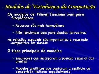 Modelos de Vizinhança da Competição
 Os modelos de Tilman funciona bem para
  fitoplâncton
    – Recursos são mais homogêneos

    – Não funcionam bem para plantas terrestres

 As relações espaciais são importantes a resultado
   competitivo em plantas

 2 tipos principais de modelos
    – simulações que incorporam a posição espacial das
      plantas

    – Modelos analíticos que capturam a essência da
      competição limitada espacialmente
 