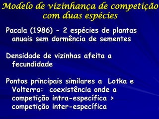 Modelo de vizinhança de competição
        com duas espécies
Pacala (1986) - 2 espécies de plantas
  anuais sem dormência de sementes

Densidade de vizinhas afeita a
 fecundidade

Pontos principais similares a Lotka e
  Volterra: coexistência onde a
  competição intra-específica >
  competição inter-específica
 