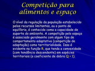 Competição para
    alimentos e espaço
O nível da regulação da população estabelecido
pelos recursos limitantes, ou o ponto de
equilíbrio, é conhecido coma a capacidade de
suporte do ambiente. A competição pelo espaço
é associado geralmente com algum tipo de
comportamento adaptativo (competição de
adaptação) como territorialidade. Isso é
evidente na função R, que tenda a convexidade
(com tendência descendente) em espécies
territoriais (o coeficiente de dobra Q > 1).
 