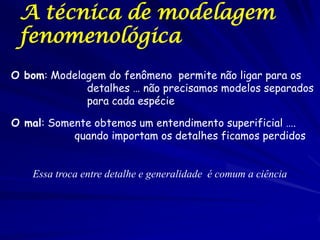A técnica de modelagem
 fenomenológica
O bom: Modelagem do fenômeno permite não ligar para os
             detalhes … não precisamos modelos separados
             para cada espécie

O mal: Somente obtemos um entendimento superificial ….
           quando importam os detalhes ficamos perdidos


    Essa troca entre detalhe e generalidade é comum a ciência
 
