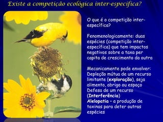 Existe a competição ecológica inter-específica?

                           O que é o competição inter-
                           específica?

                           Fenomenologicamente: duas
                           espécies (competição inter-
                           específica) que tem impactos
                           negativos sobre a taxa per
                           capita de crescimento da outra

                           Mecanicamente pode envolver:
                           Depleção mútua de um recurso
                           limitante (exploração), seja
                           alimento, abrigo ou espaço
                           Defesa de um recurso
                           (Interferência)
                           Alelopatia – a produção de
                           toxinas para deter outras
                           espécies
 