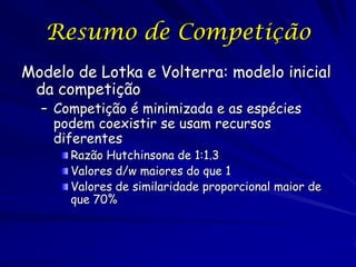 Resumo de Competição
Modelo de Lotka e Volterra: modelo inicial
 da competição
  – Competição é minimizada e as espécies
    podem coexistir se usam recursos
    diferentes
      Razão Hutchinsona de 1:1.3
      Valores d/w maiores do que 1
      Valores de similaridade proporcional maior de
      que 70%
 