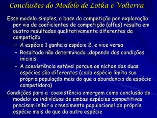 Conclusões do Modelo de Lotka e Volterra

Esse modelo simples, a base da competição por exploração
  por via de coeficientes de competição (alfas) resulta em
  quatro resultados qualitativamente diferentes da
  competição
   – A espécie 1 ganha a espécie 2, e vice versa
   – Resultado não determinado…depende das condições
     iniciais
   – A coexistência estável porque os nichos das duas
     espécies são diferentes (cada espécie limita sua
     própria população mais do que a abundancia da espécie
     competidora)
Condições para a coexistência emergem como conclusão do
  modelo: os indivíduos de ambas espécies competitivas
  precisam inibir o crescimento populacional da própria
  espécie mais do que da outra espécie
 