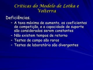 Criticas do Modelo de Lotka e
               Volterra
Deficiências.
  – A taxa máxima de aumento, os coeficientes
    de competição, e a capacidade de suporte
    são considerados serem constantes
  – Não existem tempos de retorno
  – Testes de campo são raros
  – Testes de laboratório são divergentes
 