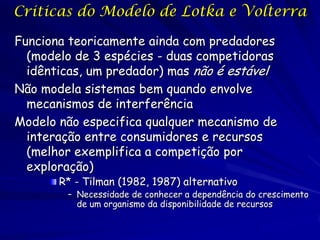 Criticas do Modelo de Lotka e Volterra

Funciona teoricamente ainda com predadores
  (modelo de 3 espécies - duas competidoras
  idênticas, um predador) mas não é estável
Não modela sistemas bem quando envolve
  mecanismos de interferência
Modelo não especifica qualquer mecanismo de
  interação entre consumidores e recursos
  (melhor exemplifica a competição por
  exploração)
       R* - Tilman (1982, 1987) alternativo
        – Necessidade de conhecer a dependência do crescimento
          de um organismo da disponibilidade de recursos
 
