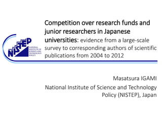 Competition over research funds and
junior researchers in Japanese
universities: evidence from a large-scale
survey to corresponding authors of scientific
publications from 2004 to 2012
Masatsura IGAMI
National Institute of Science and Technology
Policy (NISTEP), Japan
 