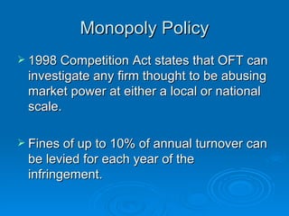 Monopoly Policy 1998 Competition Act states that OFT can investigate any firm thought to be abusing market power at either a local or national scale.  Fines of up to 10% of annual turnover can be levied for each year of the infringement.  