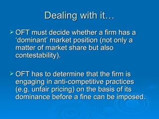 Dealing with it… OFT must decide whether a firm has a ‘dominant’ market position (not only a matter of market share but also contestability). OFT has to determine that the firm is engaging in anti-competitive practices (e.g. unfair pricing) on the basis of its dominance before a fine can be imposed.  