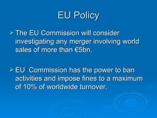 EU Policy The EU Commission will consider investigating any merger involving world sales of more than €5bn. EU  Commission has the power to ban activities and impose fines to a maximum of 10% of worldwide turnover.  