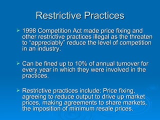 Restrictive Practices 1998 Competition Act made price fixing and other restrictive practices illegal as the threaten to “appreciably” reduce the level of competition in an industry. Can be fined up to 10% of annual turnover for every year in which they were involved in the practices. Restrictive practices include: Price fixing, agreeing to reduce output to drive up market prices, making agreements to share markets, the imposition of minimum resale prices.  