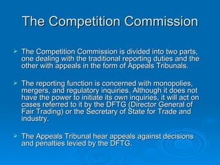The Competition Commission The Competition Commission is divided into two parts, one dealing with the traditional reporting duties and the other with appeals in the form of Appeals Tribunals. The reporting function is concerned with monopolies, mergers, and regulatory inquiries. Although it does not have the power to initiate its own inquiries, it will act on cases referred to it by the DFTG (Director General of Fair Trading) or the Secretary of State for Trade and industry. The Appeals Tribunal hear appeals against decisions and penalties levied by the DFTG. 