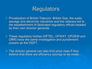 Regulators Privatisation of British Telecom, British Gas, the water, sewage and electricity industries and the railways led to the establishment of dedicated regulatory offices headed by their own director generals. These regulatory bodies (OFTEL, OFWAT, OFGEM and ORR) have the same investigative and punishment powers as the DGFT. The director general can also limit price rises if they believe that there are efficiency savings to be made. 
