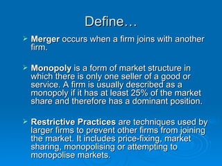Define… Merger  occurs when a firm joins with another firm.  Monopoly  is a form of market structure in which there is only one seller of a good or service. A firm is usually described as a monopoly if it has at least 25% of the market share and therefore has a dominant position.  Restrictive Practices  are techniques used by larger firms to prevent other firms from joining the market. It includes price-fixing, market sharing, monopolising or attempting to monopolise markets.  