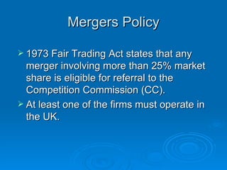 Mergers Policy 1973 Fair Trading Act states that any merger involving more than 25% market share is eligible for referral to the Competition Commission (CC).  At least one of the firms must operate in the UK. 