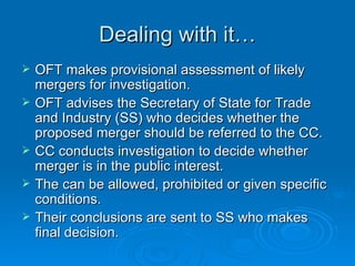 Dealing with it… OFT makes provisional assessment of likely mergers for investigation.  OFT advises the Secretary of State for Trade and Industry (SS) who decides whether the proposed merger should be referred to the CC.  CC conducts investigation to decide whether merger is in the public interest. The can be allowed, prohibited or given specific conditions.  Their conclusions are sent to SS who makes final decision.  