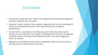 Conclusion
 Concurrent jurisdiction over matters of competition and economic regulation
has been effective over the years.
 However in some instances the economic regulation has not yet attempted to
review the broadcasting market which dominant by the incumbent
(MultiChoice).
 In South Africa, especially in the Telecoms sector there has been market
barriers for new entrants. The market is dominated by firms such as Vodacom
and MTN while on the other hand Telkom and Cell C are still struggling to
enter the market.
 Regulation of Competion and economic regulation continues to be relavant;
but also requires improvement over time.
 