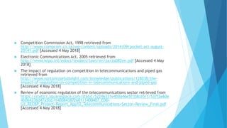  Competition Commission Act, 1998 retrieved from
http://www.compcom.co.za/wp-content/uploads/2014/09/pocket-act-august-
20141.pdf [Accessed 4 May 2018]
 Electronic Communications Act, 2005 retrieved from
http://www.wipo.int/edocs/lexdocs/laws/en/za/za082en.pdf [Accessed 4 May
2018]
 The impact of regulation on competition in telecommunications and piped gas
retrieved from
http://www.nortonrosefulbright.com/knowledge/publications/128038/the-
impact-of-regulation-on-competition-in-telecommunications-and-piped-gas
[Accessed 4 May 2018]
 Review of economic regulation of the telecommunications sector retrieved from
https://static1.squarespace.com/static/52246331e4b0a46e5f1b8ce5/t/537f2e60e
4b0b4236d47a5bb/1400843872601/1400407_EDD-
UJ_RECBP_Project+Report_App10_Telecommunications+Sector+Review_Final.pdf
[Accessed 4 May 2018]
 