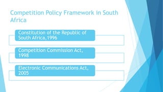 Competition Policy Framework in South
Africa
Constitution of the Republic of
South Africa,1996
Competition Commission Act,
1998
Electronic Communications Act,
2005
 
