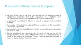 Precedent-Telkom case vs Compcom
 In South Africa, one of the first cases to address the respective roles of
competition authorities and sector regulators, and jurisdiction over
anticompetitive conduct in a regulated sector, was the Telkom case
 A complaint was lodged a Telkom in respect to alleged anticompetitive
conduct.
 Commission referred various aspects of these complaints to the Competition
Tribunal for adjudication.
 Commission’s referral alleged Telkom’s refusal to provide telecommunications
facilities to VANS.
 Refusal constituted an exclusionary act in terms of section 8(c) of the
Competition Act, and/or a refusal to provide access to an essential facility in
terms of section 8(b) of the Competition Act, and/ or price discrimination in
terms of section 9 of the Competition Act.
 