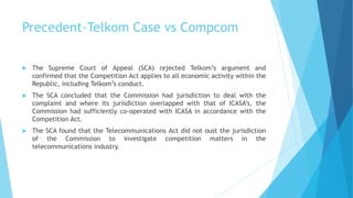 Precedent-Telkom Case vs Compcom
 The Supreme Court of Appeal (SCA) rejected Telkom’s argument and
confirmed that the Competition Act applies to all economic activity within the
Republic, including Telkom’s conduct.
 The SCA concluded that the Commission had jurisdiction to deal with the
complaint and where its jurisdiction overlapped with that of ICASA’s, the
Commission had sufficiently co-operated with ICASA in accordance with the
Competition Act.
 The SCA found that the Telecommunications Act did not oust the jurisdiction
of the Commission to investigate competition matters in the
telecommunications industry.
 