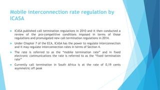 Mobile interconnection rate regulation by
ICASA
 ICASA published call termination regulations in 2010 and it then conducted a
review of the pro-competitive conditions imposed in terms of those
regulations and promulgated new call termination regulations in 2014.
 Under Chapter 7 of the ECA, ICASA has the power to regulate interconnection
and it may regulate interconnection rates in terms of Section 4.
 The rate is referred to as the “mobile termination rate” and in fixed
electronic communications the rate is referred to as the “fixed termination
rate”
 Currently call termination in South Africa is at the rate of 0,19 cents
asymmetric off peak
 