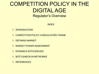 COMPETITION POLICY IN THE
DIGITAL AGE
Regulator’s Overview
INDEX
1. INTRODUCTION
1. COMPETITON POLICY, A REGULATORY FRAME
1. DEFINING MARKET
1. MARKET POWER ASSESSMENT
1. DYNAMICS EFFICIENCIES
1. BOTTLENECK IN NETWORKS
1. REFERENCES
 