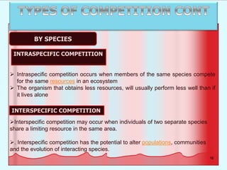 12
BY SPECIES
 Intraspecific competition occurs when members of the same species compete
for the same resources in an ecosystem
 The organism that obtains less resources, will usually perform less well than if
it lives alone
Interspecific competition may occur when individuals of two separate species
share a limiting resource in the same area.
. Interspecific competition has the potential to alter populations, communities
and the evolution of interacting species.
INTRASPECIFIC COMPETITION
INTERSPECIFIC COMPETITION
 