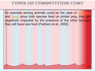 13
An example among animals could be the case of cheetahs
and lions; since both species feed on similar prey, they are
negatively impacted by the presence of the other because
they will have less food (Fedriani et al., 2000)
 