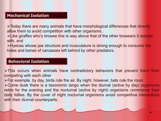 16
Mechanical Isolation
Behavioral Isolation
This occurs when animals have contradictory behaviors that prevent them from
competing with each other
For example, by day, birds rule the air. By night, however, bats rule the roost.
Come dusk there is a taxonomic tango when the diurnal (active by day) organisms
retire for the evening and the nocturnal (active by night) organisms commence their
daily follies. By the cover of night nocturnal organisms avoid competitive interactions
with their diurnal counterparts.
Today there are many animals that have morphological differences that directly
allow them to avoid competition with other organisms..
Like giraffes who’s browse line is way above that of the other browsers it resides
with, and
Hyenas whose jaw structure and musculature is strong enough to consume the
hides and bones of carcasses left behind by other predators.
 