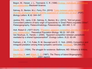 22
Begon, M.; Harper, J. L.; Townsend, C. R. (1996) Ecology: Individuals, populations
and communities Blackwell Science.
Sahney, S.; Benton, M.J.; Ferry, P.A. (2010). "Links between global taxonomic
diversity, ecological diversity and the expansion of vertebrates on land" (PDF).
Biology Letters. 6 (4): 544–547.
Jardine, P.E.; Janis, C.M.; Sahney, S.; Benton, M.J. (2012), "Grit not grass:
Concordant patterns of early origin of hypsodonty in Great Plains ungulates Glires",
Palaeogeography, Palaeoclimatology, Palaeoecology, 365-366: 1–10
Holt, Robert D. (1977-10-01). "Predation, apparent competition, and the structure of
prey communities". Theoretical Population Biology. 12 (2): 197–229.
Van Nouhuys, S.; Hanski, I. (2000). "Apparent competition between parasitoids
mediated by a shared hyperparasitoid". Ecology Letters. 3 (2): 82–84.
Fedriani, J. M., T. K. Fuller, R. M. Sauvajot and E. C. York. (2000). Competition and
intraguild predation among three sympatric carnivores. Oecologia, 125:258-270.
Gause, G.F. (1934). The struggle for existence. Baltimore, MD: Williams & Wilkins.
MacArthur, R. and Wilson, E. O. (1967). The Theory of Island Biogeography,
Princeton University Press (2001 reprint)
 