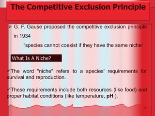 5
 G. F. Gause proposed the competitive exclusion principle
in 1934
“species cannot coexist if they have the same niche”
The Competitive Exclusion Principle
What Is A Niche?
The word "niche" refers to a species' requirements for
survival and reproduction.
These requirements include both resources (like food) and
proper habitat conditions (like temperature, pH ).
 