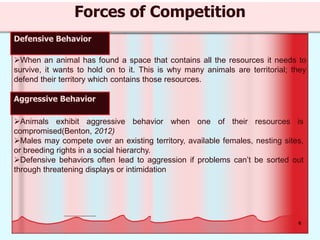 8
Forces of Competition
Defensive Behavior
When an animal has found a space that contains all the resources it needs to
survive, it wants to hold on to it. This is why many animals are territorial; they
defend their territory which contains those resources.
Aggressive Behavior
Animals exhibit aggressive behavior when one of their resources is
compromised(Benton, 2012)
Males may compete over an existing territory, available females, nesting sites,
or breeding rights in a social hierarchy.
Defensive behaviors often lead to aggression if problems can’t be sorted out
through threatening displays or intimidation
 