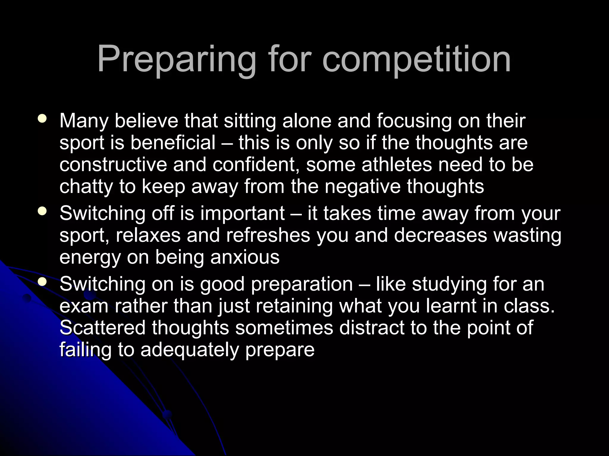 Preparing for competitionPreparing for competition
 Many believe that sitting alone and focusing on theirMany believe that sitting alone and focusing on their
sport is beneficial – this is only so if the thoughts aresport is beneficial – this is only so if the thoughts are
constructive and confident, some athletes need to beconstructive and confident, some athletes need to be
chatty to keep away from the negative thoughtschatty to keep away from the negative thoughts
 Switching off is important – it takes time away from yourSwitching off is important – it takes time away from your
sport, relaxes and refreshes you and decreases wastingsport, relaxes and refreshes you and decreases wasting
energy on being anxiousenergy on being anxious
 Switching on is good preparation – like studying for anSwitching on is good preparation – like studying for an
exam rather than just retaining what you learnt in class.exam rather than just retaining what you learnt in class.
Scattered thoughts sometimes distract to the point ofScattered thoughts sometimes distract to the point of
failing to adequately preparefailing to adequately prepare
 