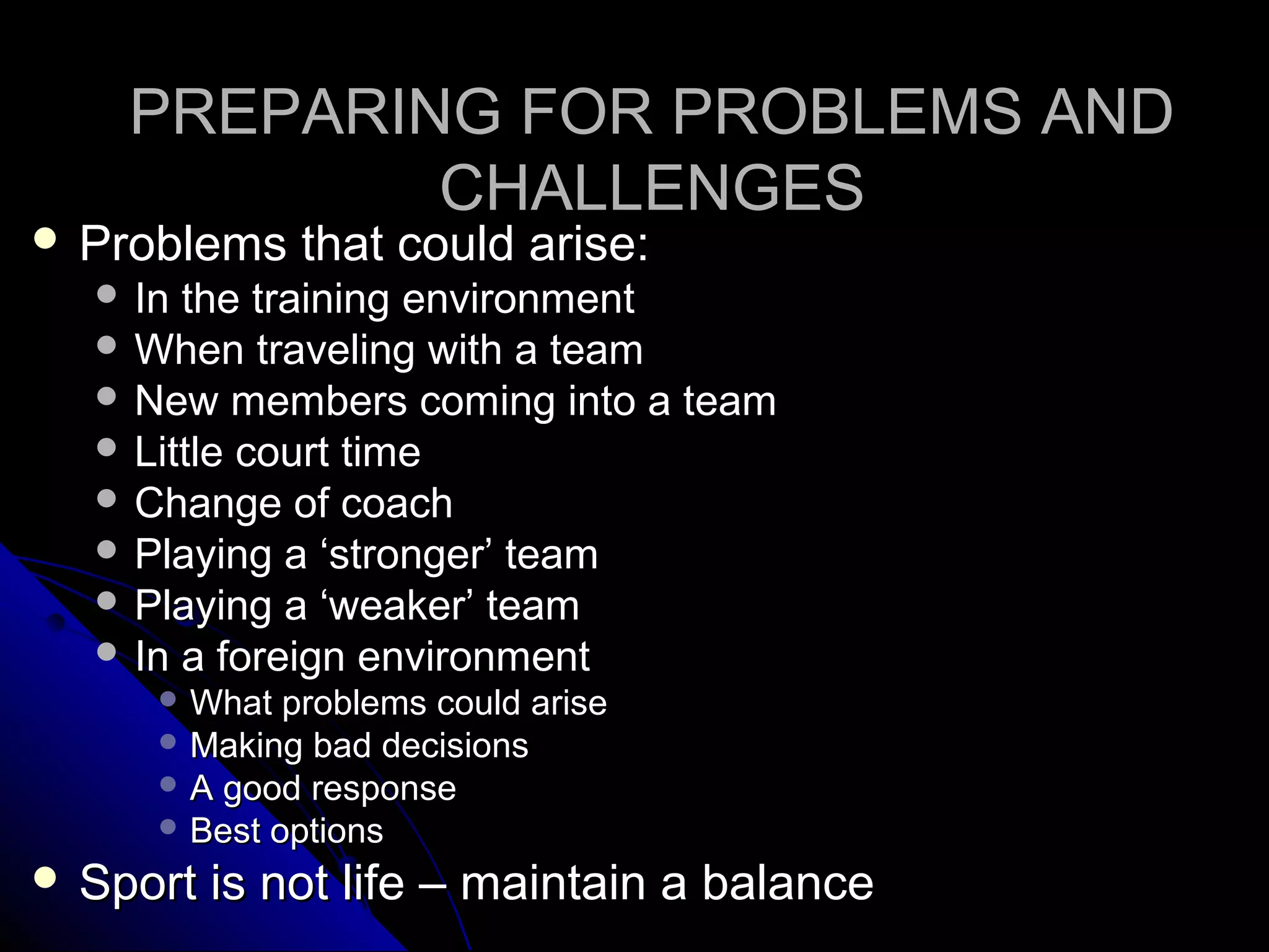 PREPARING FOR PROBLEMS ANDPREPARING FOR PROBLEMS AND
CHALLENGESCHALLENGES
 Problems that could arise:Problems that could arise:
 In the training environmentIn the training environment
 When traveling with a teamWhen traveling with a team
 New members coming into a teamNew members coming into a team
 Little court timeLittle court time
 Change of coachChange of coach
 Playing a ‘stronger’ teamPlaying a ‘stronger’ team
 Playing a ‘weaker’ teamPlaying a ‘weaker’ team
 In a foreign environmentIn a foreign environment
 What problems could ariseWhat problems could arise
 Making bad decisionsMaking bad decisions
 A good responseA good response
 Best optionsBest options
 Sport is not life – maintain a balanceSport is not life – maintain a balance
 
