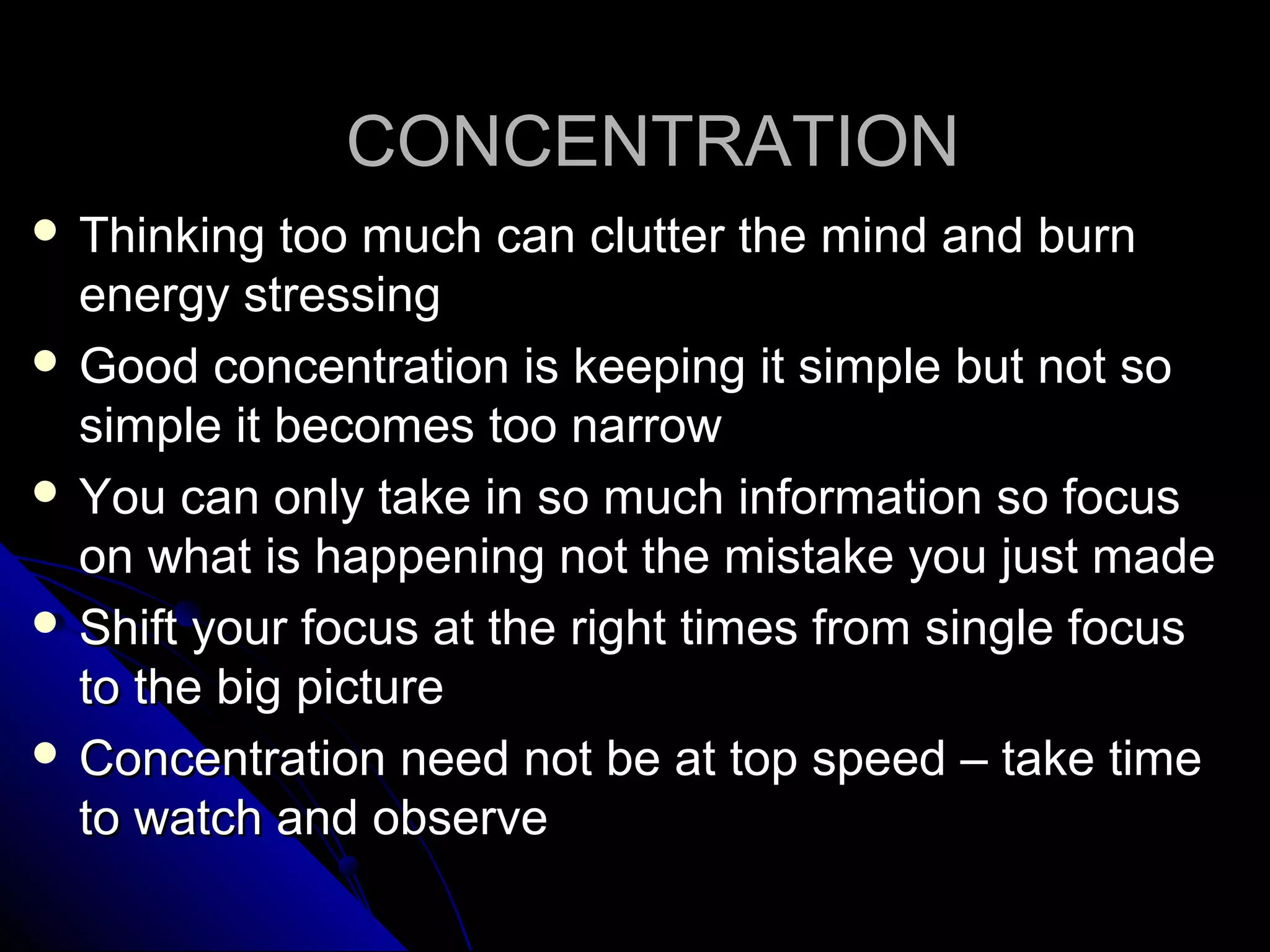 CONCENTRATIONCONCENTRATION
 Thinking too much can clutter the mind and burnThinking too much can clutter the mind and burn
energy stressingenergy stressing
 Good concentration is keeping it simple but not soGood concentration is keeping it simple but not so
simple it becomes too narrowsimple it becomes too narrow
 You can only take in so much information so focusYou can only take in so much information so focus
on what is happening not the mistake you just madeon what is happening not the mistake you just made
 Shift your focus at the right times from single focusShift your focus at the right times from single focus
to the big pictureto the big picture
 Concentration need not be at top speed – take timeConcentration need not be at top speed – take time
to watch and observeto watch and observe
 