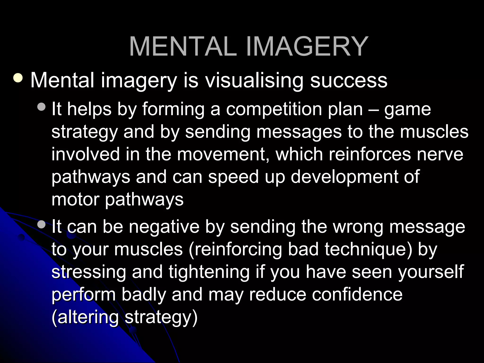 MENTAL IMAGERYMENTAL IMAGERY
 Mental imagery is visualising successMental imagery is visualising success
It helps by forming a competition plan – gameIt helps by forming a competition plan – game
strategy and by sending messages to the musclesstrategy and by sending messages to the muscles
involved in the movement, which reinforces nerveinvolved in the movement, which reinforces nerve
pathways and can speed up development ofpathways and can speed up development of
motor pathwaysmotor pathways
It can be negative by sending the wrong messageIt can be negative by sending the wrong message
to your muscles (reinforcing bad technique) byto your muscles (reinforcing bad technique) by
stressing and tightening if you have seen yourselfstressing and tightening if you have seen yourself
perform badly and may reduce confidenceperform badly and may reduce confidence
(altering strategy)(altering strategy)
 