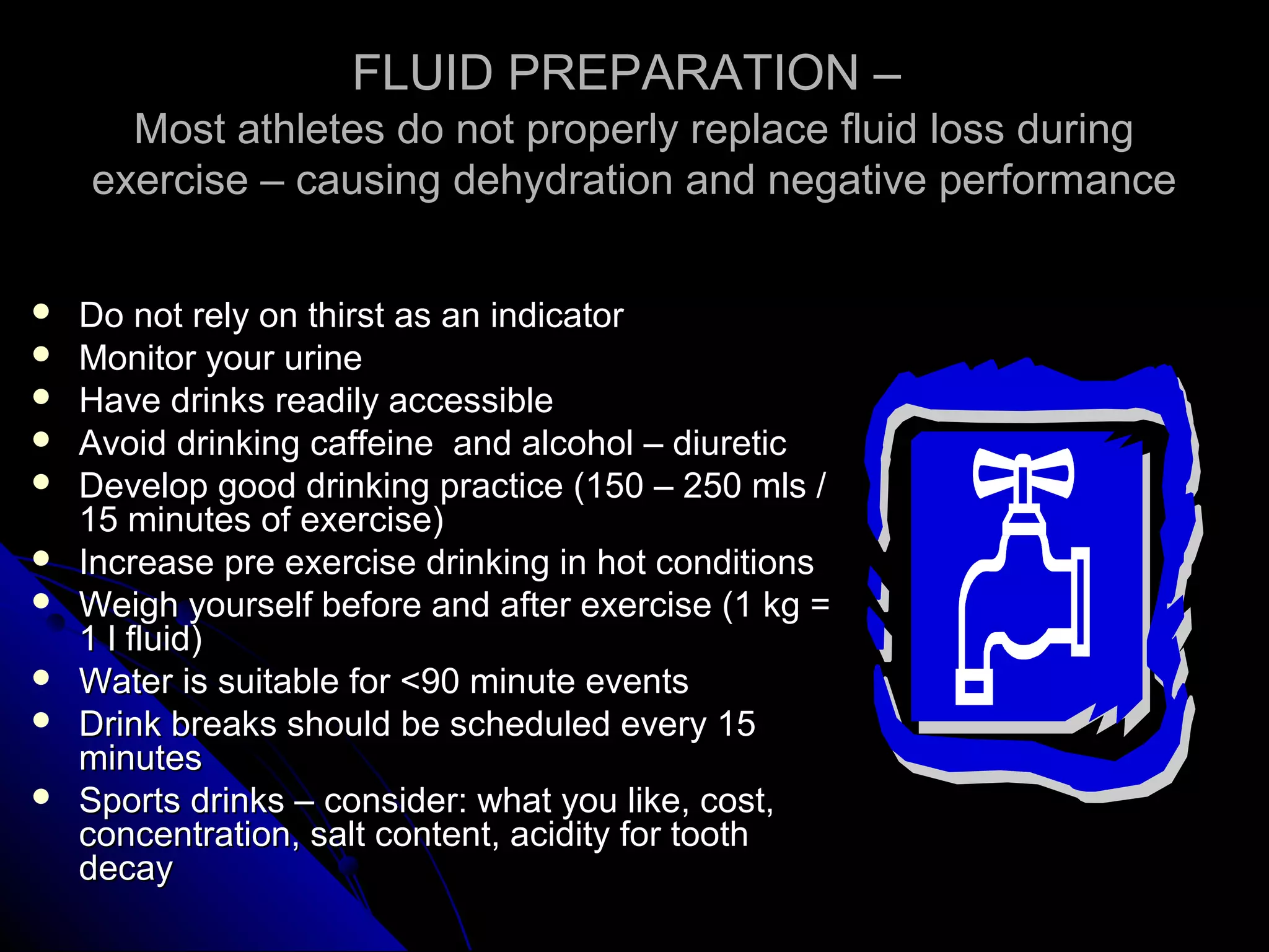 FLUID PREPARATION –FLUID PREPARATION –
Most athletes do not properly replace fluid loss duringMost athletes do not properly replace fluid loss during
exercise – causing dehydration and negative performanceexercise – causing dehydration and negative performance
 Do not rely on thirst as an indicatorDo not rely on thirst as an indicator
 Monitor your urineMonitor your urine
 Have drinks readily accessibleHave drinks readily accessible
 Avoid drinking caffeine and alcohol – diureticAvoid drinking caffeine and alcohol – diuretic
 Develop good drinking practice (150 – 250 mls /Develop good drinking practice (150 – 250 mls /
15 minutes of exercise)15 minutes of exercise)
 Increase pre exercise drinking in hot conditionsIncrease pre exercise drinking in hot conditions
 Weigh yourself before and after exercise (1 kg =Weigh yourself before and after exercise (1 kg =
1 l fluid)1 l fluid)
 Water is suitable for <90 minute eventsWater is suitable for <90 minute events
 Drink breaks should be scheduled every 15Drink breaks should be scheduled every 15
minutesminutes
 Sports drinks – consider: what you like, cost,Sports drinks – consider: what you like, cost,
concentration, salt content, acidity for toothconcentration, salt content, acidity for tooth
decaydecay
 