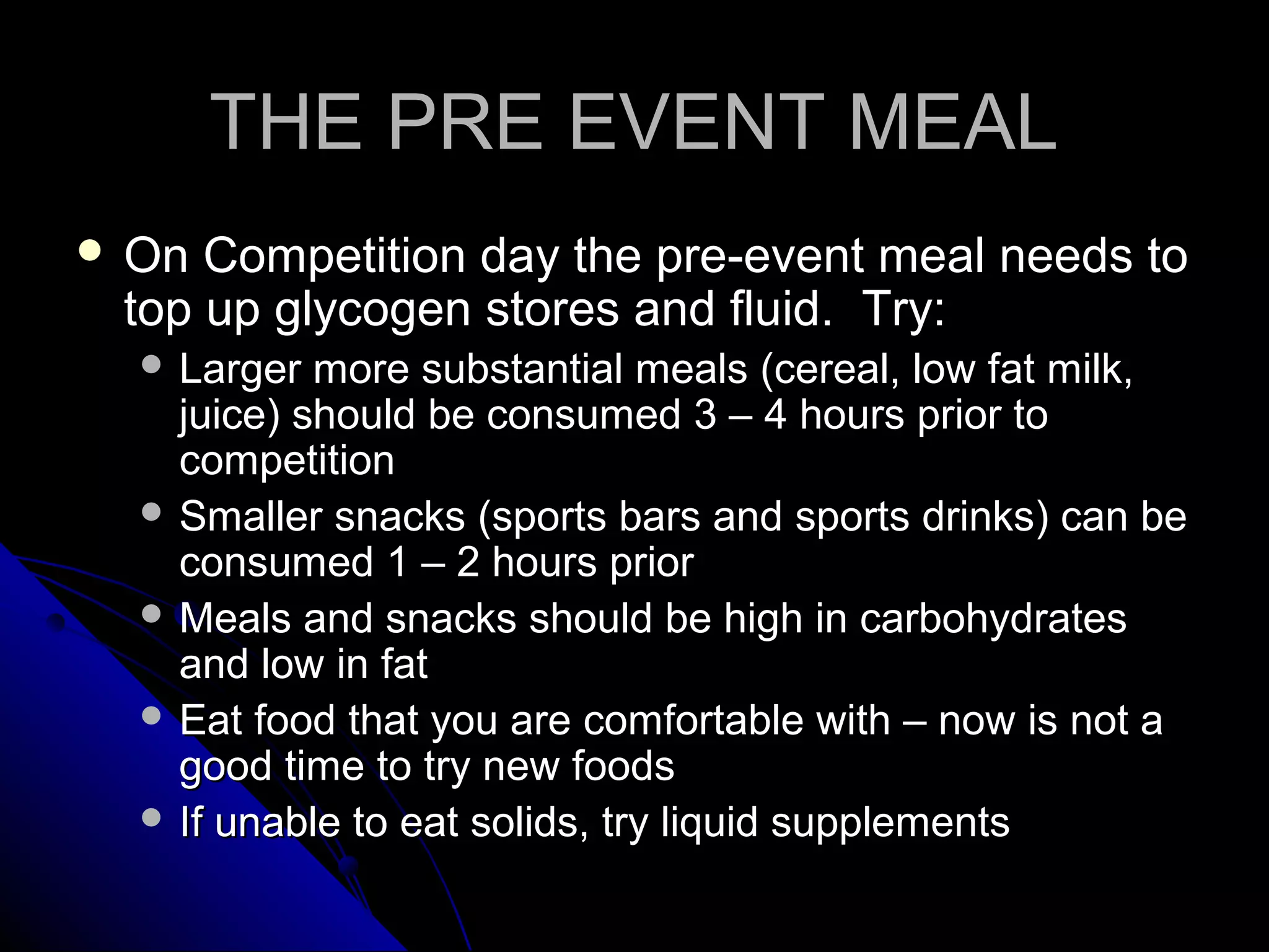 THE PRE EVENT MEALTHE PRE EVENT MEAL
 On Competition day the pre-event meal needs toOn Competition day the pre-event meal needs to
top up glycogen stores and fluid. Try:top up glycogen stores and fluid. Try:
 Larger more substantial meals (cereal, low fat milk,Larger more substantial meals (cereal, low fat milk,
juice) should be consumed 3 – 4 hours prior tojuice) should be consumed 3 – 4 hours prior to
competitioncompetition
 Smaller snacks (sports bars and sports drinks) can beSmaller snacks (sports bars and sports drinks) can be
consumed 1 – 2 hours priorconsumed 1 – 2 hours prior
 Meals and snacks should be high in carbohydratesMeals and snacks should be high in carbohydrates
and low in fatand low in fat
 Eat food that you are comfortable with – now is not aEat food that you are comfortable with – now is not a
good time to try new foodsgood time to try new foods
 If unable to eat solids, try liquid supplementsIf unable to eat solids, try liquid supplements
 