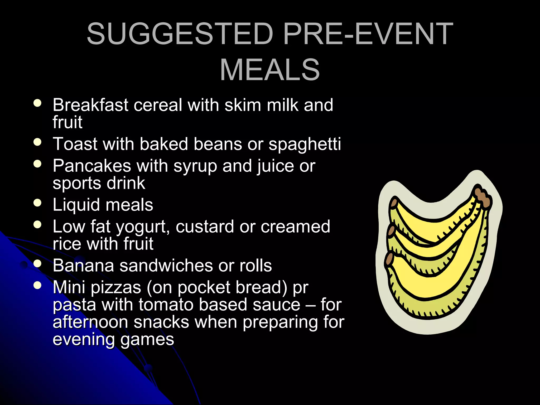 SUGGESTED PRE-EVENTSUGGESTED PRE-EVENT
MEALSMEALS
 Breakfast cereal with skim milk andBreakfast cereal with skim milk and
fruitfruit
 Toast with baked beans or spaghettiToast with baked beans or spaghetti
 Pancakes with syrup and juice orPancakes with syrup and juice or
sports drinksports drink
 Liquid mealsLiquid meals
 Low fat yogurt, custard or creamedLow fat yogurt, custard or creamed
rice with fruitrice with fruit
 Banana sandwiches or rollsBanana sandwiches or rolls
 Mini pizzas (on pocket bread) prMini pizzas (on pocket bread) pr
pasta with tomato based sauce – forpasta with tomato based sauce – for
afternoon snacks when preparing forafternoon snacks when preparing for
evening gamesevening games
 