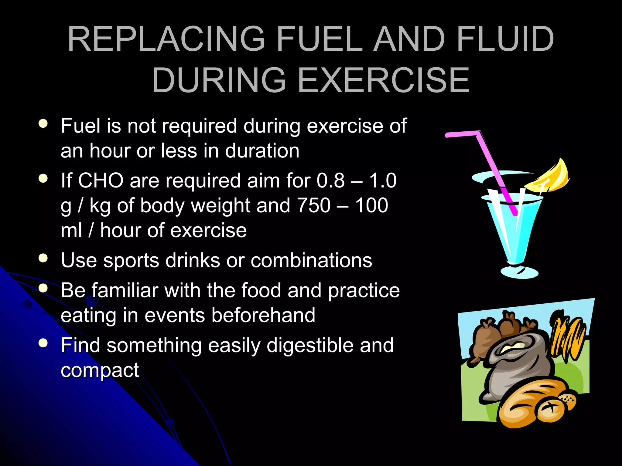REPLACING FUEL AND FLUIDREPLACING FUEL AND FLUID
DURING EXERCISEDURING EXERCISE
 Fuel is not required during exercise ofFuel is not required during exercise of
an hour or less in durationan hour or less in duration
 If CHO are required aim for 0.8 – 1.0If CHO are required aim for 0.8 – 1.0
g / kg of body weight and 750 – 100g / kg of body weight and 750 – 100
ml / hour of exerciseml / hour of exercise
 Use sports drinks or combinationsUse sports drinks or combinations
 Be familiar with the food and practiceBe familiar with the food and practice
eating in events beforehandeating in events beforehand
 Find something easily digestible andFind something easily digestible and
compactcompact
 