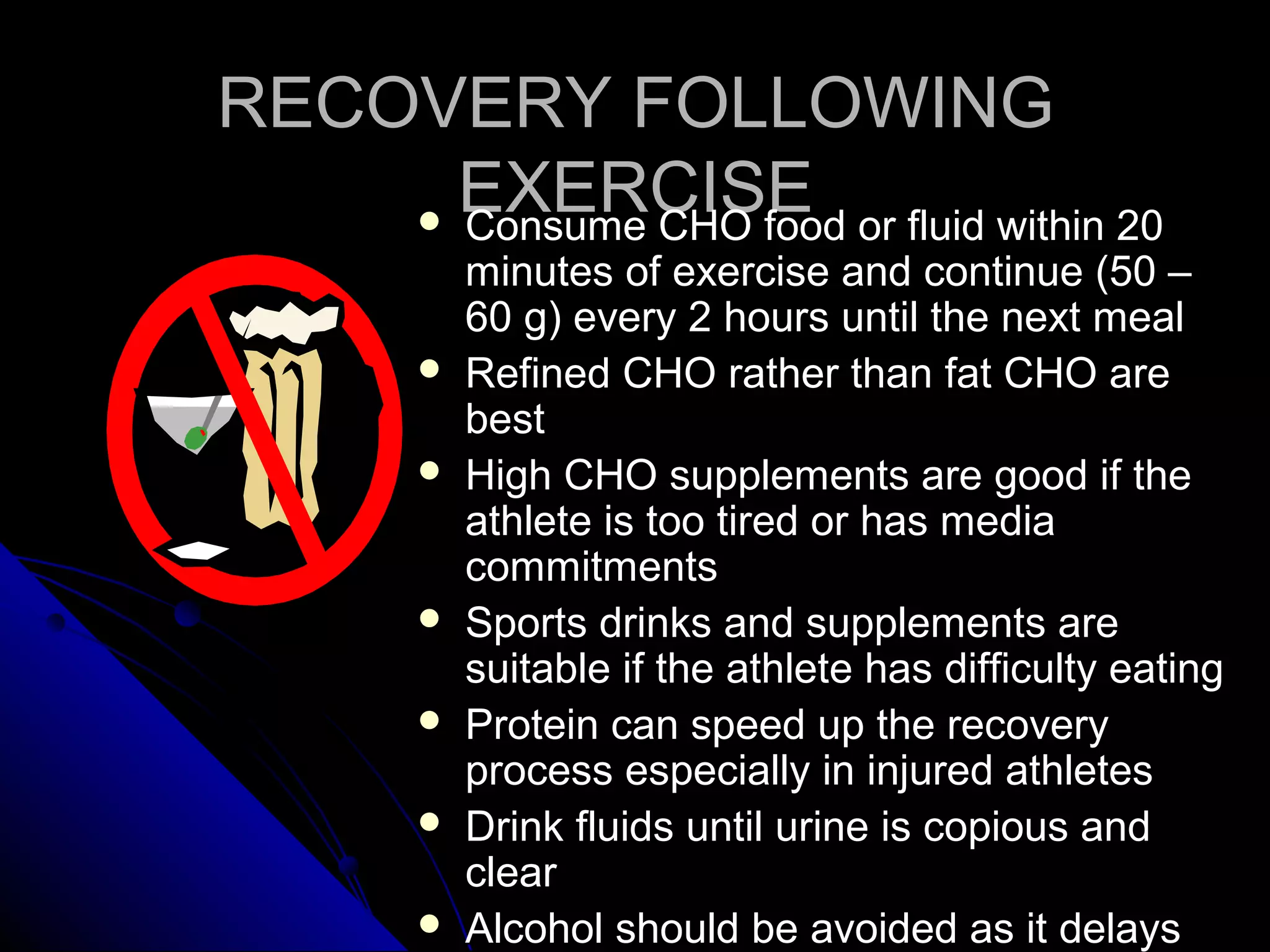 RECOVERY FOLLOWINGRECOVERY FOLLOWING
EXERCISEEXERCISE Consume CHO food or fluid within 20Consume CHO food or fluid within 20
minutes of exercise and continue (50 –minutes of exercise and continue (50 –
60 g) every 2 hours until the next meal60 g) every 2 hours until the next meal
 Refined CHO rather than fat CHO areRefined CHO rather than fat CHO are
bestbest
 High CHO supplements are good if theHigh CHO supplements are good if the
athlete is too tired or has mediaathlete is too tired or has media
commitmentscommitments
 Sports drinks and supplements areSports drinks and supplements are
suitable if the athlete has difficulty eatingsuitable if the athlete has difficulty eating
 Protein can speed up the recoveryProtein can speed up the recovery
process especially in injured athletesprocess especially in injured athletes
 Drink fluids until urine is copious andDrink fluids until urine is copious and
clearclear
 Alcohol should be avoided as it delaysAlcohol should be avoided as it delays
 