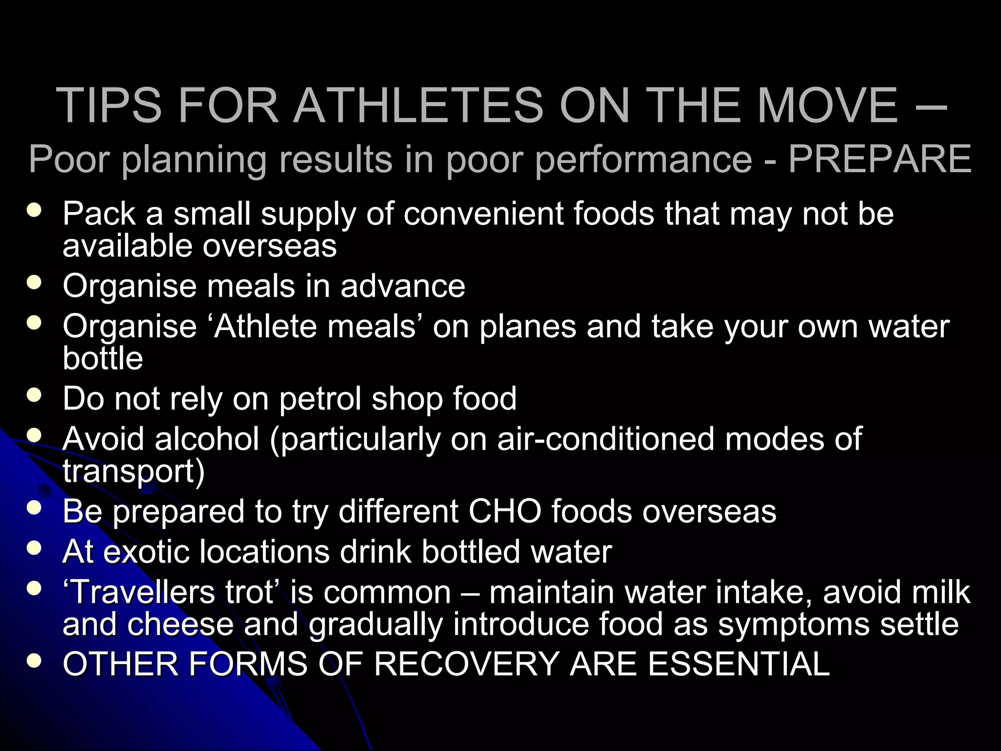 TIPS FOR ATHLETES ON THE MOVETIPS FOR ATHLETES ON THE MOVE ––
Poor planning results in poor performance - PREPAREPoor planning results in poor performance - PREPARE
 Pack a small supply of convenient foods that may not bePack a small supply of convenient foods that may not be
available overseasavailable overseas
 Organise meals in advanceOrganise meals in advance
 Organise ‘Athlete meals’ on planes and take your own waterOrganise ‘Athlete meals’ on planes and take your own water
bottlebottle
 Do not rely on petrol shop foodDo not rely on petrol shop food
 Avoid alcohol (particularly on air-conditioned modes ofAvoid alcohol (particularly on air-conditioned modes of
transport)transport)
 Be prepared to try different CHO foods overseasBe prepared to try different CHO foods overseas
 At exotic locations drink bottled waterAt exotic locations drink bottled water
 ‘‘Travellers trot’ is common – maintain water intake, avoid milkTravellers trot’ is common – maintain water intake, avoid milk
and cheese and gradually introduce food as symptoms settleand cheese and gradually introduce food as symptoms settle
 OTHER FORMS OF RECOVERY ARE ESSENTIALOTHER FORMS OF RECOVERY ARE ESSENTIAL
 